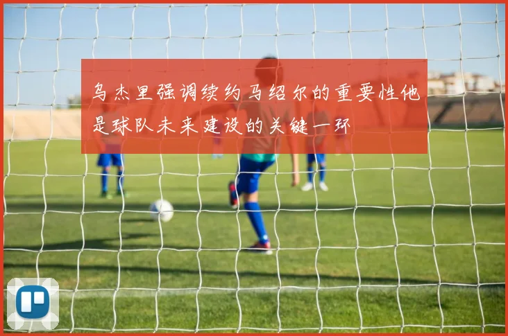 乌杰里强调续约马绍尔的重要性他是球队未来建设的关键一环